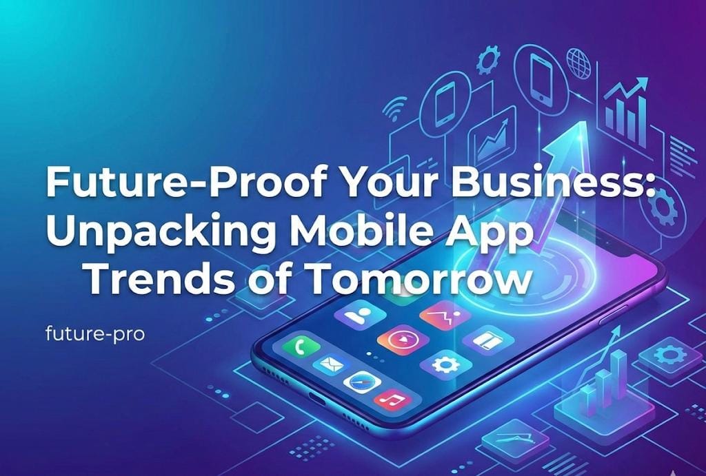 Future-Proof Your Business: Unpacking Mobile App Trends of Tomorrow